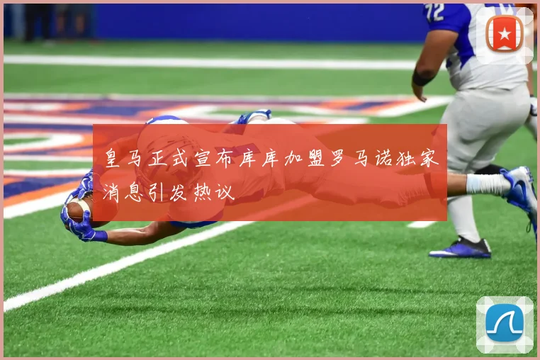 皇马正式宣布库库加盟罗马诺独家消息引发热议