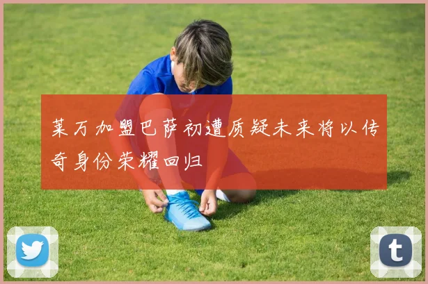莱万加盟巴萨初遭质疑未来将以传奇身份荣耀回归