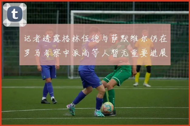 记者透露格林伍德与萨默维尔仍在罗马考察中派尚等人暂无重要进展消息