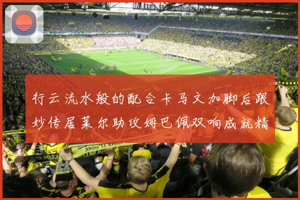 行云流水般的配合卡马文加脚后跟妙传居莱尔助攻姆巴佩双响成就精彩瞬间