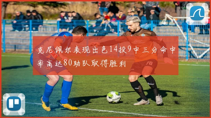 克尼佩尔表现出色14投9中三分命中率高达80助队取得胜利