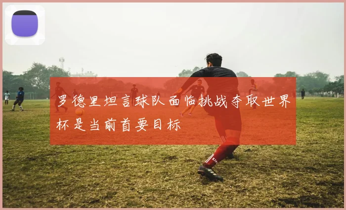 罗德里坦言球队面临挑战夺取世界杯是当前首要目标