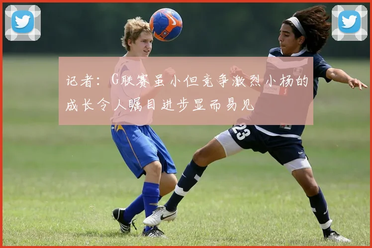 记者：G联赛虽小但竞争激烈小杨的成长令人瞩目进步显而易见