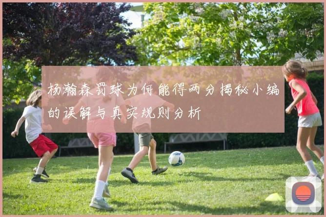 杨瀚森罚球为何能得两分揭秘小编的误解与真实规则分析