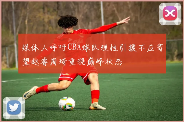 媒体人呼吁CBA球队理性引援不应寄望赵睿周琦重现巅峰状态