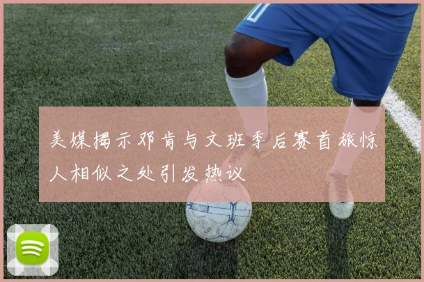 美媒揭示邓肯与文班季后赛首旅惊人相似之处引发热议