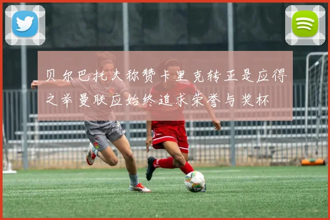 贝尔巴托夫称赞卡里克转正是应得之举曼联应始终追求荣誉与奖杯