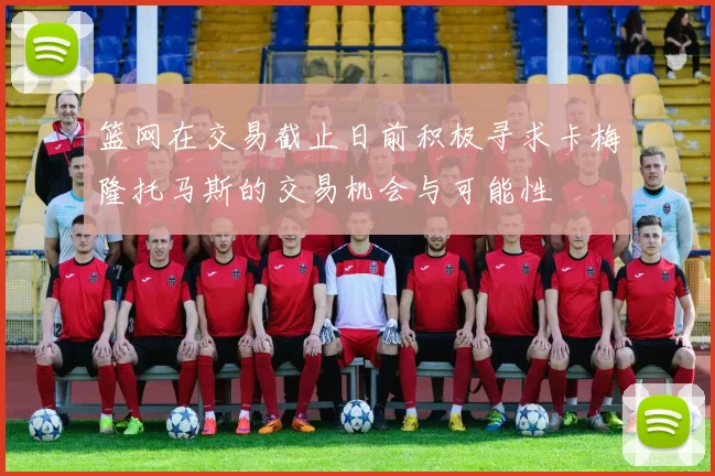 篮网在交易截止日前积极寻求卡梅隆托马斯的交易机会与可能性