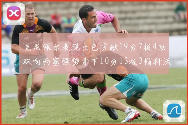 克尼佩尔表现出色贡献19分7板4助双向西塞强势拿下10分13板3帽科沃德也有17分2帽的精彩表现