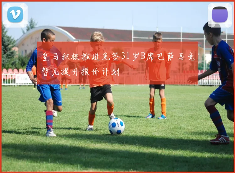 皇马积极推进免签31岁B席巴萨马竞暂无提升报价计划