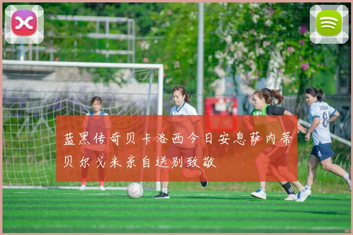 蓝黑传奇贝卡洛西今日安息萨内蒂贝尔戈米亲自送别致敬