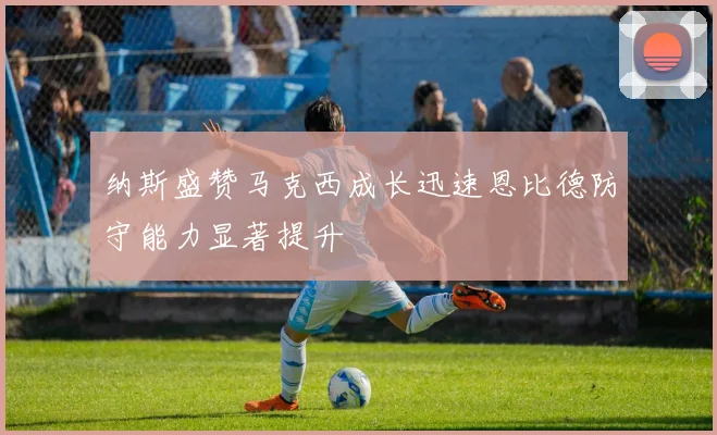 纳斯盛赞马克西成长迅速恩比德防守能力显著提升
