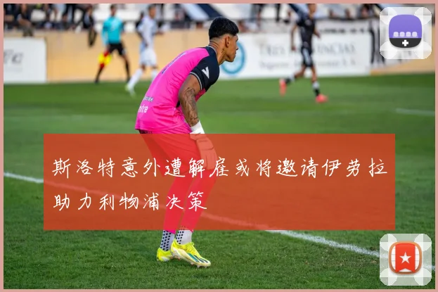 斯洛特意外遭解雇或将邀请伊劳拉助力利物浦决策