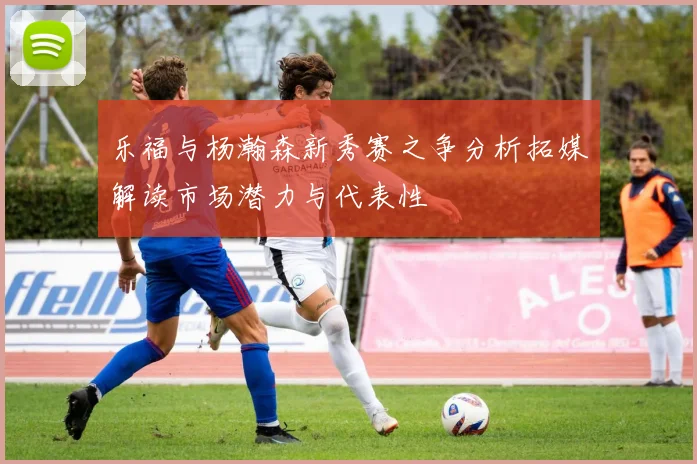 乐福与杨瀚森新秀赛之争分析拓媒解读市场潜力与代表性