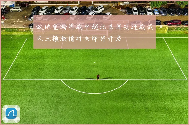 故地重游再战中超北京国安迎战武汉三镇激情对决即将开启