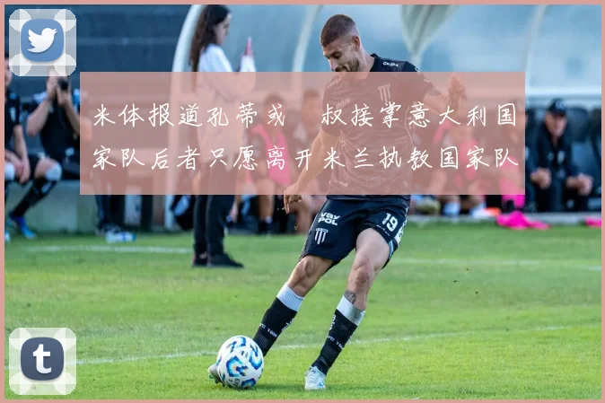 米体报道孔蒂或囧叔接掌意大利国家队后者只愿离开米兰执教国家队或皇马