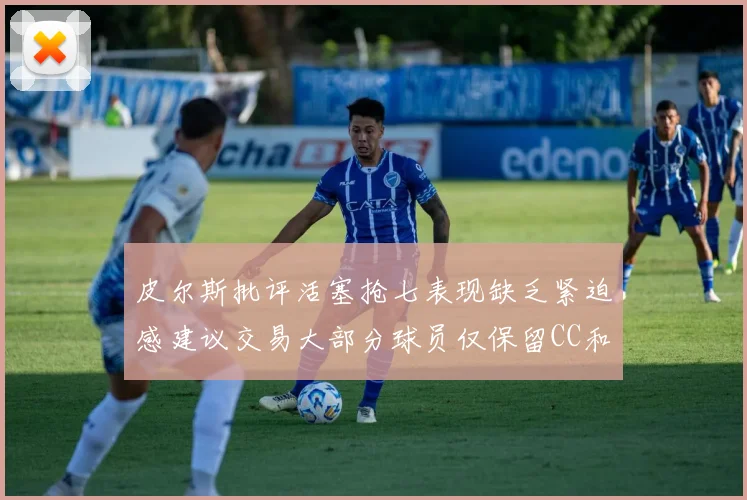 皮尔斯批评活塞抢七表现缺乏紧迫感建议交易大部分球员仅保留CC和詹金斯