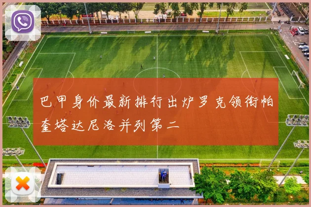 巴甲身价最新排行出炉罗克领衔帕奎塔达尼洛并列第二